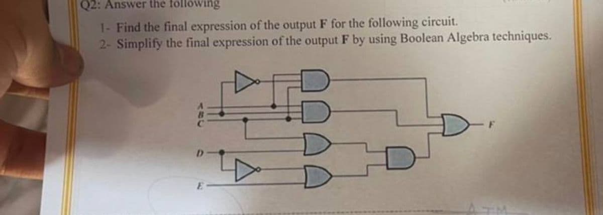 Q2: Answer the following
1- Find the final expression of the output F for the following circuit.
2- Simplify the final expression of the output F by using Boolean Algebra techniques.
E