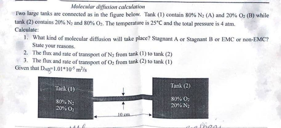 Molecular diffusion calculation
Two large tanks are connected as in the figure below. Tank (1) contain 80% N₂ (A) and 20% O₂ (B) while
tank (2) contains 20% N₂ and 80% O₂. The temperature is 25°C and the total pressure is 4 atm.
Calculate:
1. What kind of molecular diffusion will take place? Stagnant A or Stagnant B or EMC or non-EMC?
State your reasons.
2. The flux and rate of transport of N₂ from tank (1) to tank (2)
3. The flux and rate of transport of O₂ from tank (2) to tank (1)
Given that DAP 1.01*105 m²/s
Tank (1)
80% N₂
20% O₂
were
2012
10 cm.
Tank (2)
80% O2
20% N₂
qalbaai