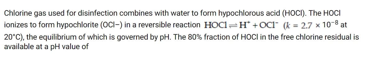 Chlorine gas used for disinfection combines with water to form hypochlorous acid (HOCI). The HOCI
ionizes to form hypochlorite (OCI-) in a reversible reaction HOC1=H* +OC1 (k = 2.7 x 10-8 at
%3D
20°C), the equilibrium of which is governed by pH. The 80% fraction of HOCI in the free chlorine residual is
available at a pH value of
