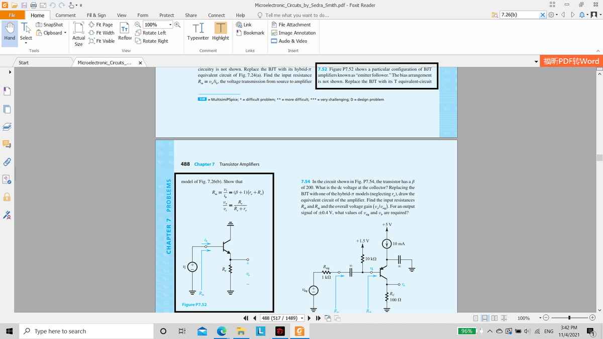 Microelectronic_Circuits_by_Sedra_Smith.pdf - Foxit Reader
O
File
Home
Comment
Fill & Sign
View
Form
Protect
Share
Connect
Help
O Tell me what you want to do...
7.26(b)
O SnapShot
B Clipboard -
O 100%
O Fit Page
T
D Fit Width
A Link
A Bookmark
U File Attachment
TI
e Image Annotation
O Audio & Video
Rotate Left
Hand Select
Actual
Reflow
Typewriter Highlight
D Fit Visible
Rotate Right
Size
Tools
View
Comment
Links
Insert
福听PDF转Word
Start
Microelectronic_Circuits_...
7.52 Figure P7.52 shows a particular configuration of BJT
circuitry is not shown. Replace the BJT with its hybrid-7
equivalent circuit of Fig. 7.24(a). Find the input resistance
R = v,li,, the voltage transmission from source to amplifier
amplifiers known as “emitter follower." The bias arrangement
is not shown. Replace the BJT with its T equivalent-circuit
SIM = Multisim/PSpice; * = difficult problem; ** = more difficult; *** = very challenging; D = design problem
488 Chapter 7 Transistor Amplifiers
model of Fig. 7.26(b). Show that
7.54 In the circuit shown in Fig. P7.54, the transistor has a B
of 200. What is the de voltage at the collector? Replacing the
R =
= (B+ 1)(r. +R.)
BJT with one of the hybrid-7 models (neglecting r,), draw the
equivalent circuit of the amplifier. Find the input resistances
R, and R and the overall voltage gain (vJv). For an output
signal of +0.4 V, what values of v, and v, are required?
R.
R_+r.
+5 V
+1.5 V
) 10 mA
10 kΩ
Rig
R.
1 k2
ig
Rc
► 100 2
Figure P7.52
11(488 (517 / 1489)
目目目非
100%
3:42 PM
O Type here to search
日
L
1 4») G ENG
96%
11/4/2021
CHAPTER 7 PROBLEMS
