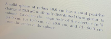 A solid sphere of radius 40.0 cm has a total positive
charge of 26.0 µC uniformly distributed throughout its
volume. Calculate the magnitude of the electric field
(a) 0 cm, (b) 10.0 cm, (c) 40,0 cm, and (d) 60,0 cm
from the center of the sphere.
