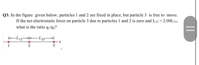 Q3. In the figure given below, particles 1 and 2 are fixed in place, but particle 3 is free to move.
If the net electrostatic force on particle 3 due to particles 1 and 2 is zero and L23 = 2.00L12,
what is the ratio qı/q2?
- Lg3-
x
3
