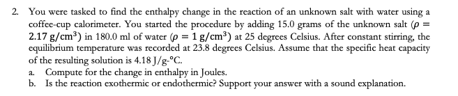 2. You were tasked to find the enthalpy change in the reaction of an unknown salt with water using a
coffee-cup calorimcter. You started the procedure by adding 15.0 grams of the unknown salt (p =
2.17 g/cm³) in 180.0 ml of water (p = 1 g/cm³) at 25 degrees Celsius. After constant stirring, the
equilibrium temperature was recorded at 23.8 degrees Celsius. Assume that the specific heat capacity
of the resulting solution is 4.18 J/g-°C.
a. Compute for the change in enthalpy in Joules.
b. Is the reaction exothermic or endothermic? Support your answer with a sound explanation.

