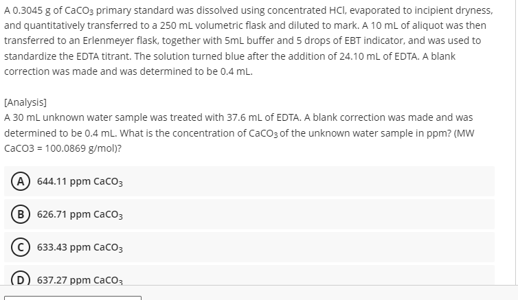 A 0.3045 g of CaCO3 primary standard was dissolved using concentrated HCl, evaporated to incipient dryness,
and quantitatively transferred to a 250 mL volumetric flask and diluted to mark. A 10 mL of aliquot was then
transferred to an Erlenmeyer flask, together with 5mL buffer and 5 drops of EBT indicator, and was used to
standardize the EDTA titrant. The solution turned blue after the addition of 24.10 mL of EDTA. A blank
correction was made and was determined to be 0.4 mL.
[Analysis]
A 30 mL unknown water sample was treated with 37.6 mL of EDTA. A blank correction was made and was
determined to be 0.4 mL. What is the concentration of CaCO3 of the unknown water sample in ppm? (MW
CaCO3 = 100.0869 g/mol)?
(A) 644.11 ppm CaCO3
(B) 626.71 ppm CaCO3
C) 633.43 ppm CaCO3
637.27 ppm CaCO3