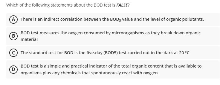 Which of the following statements about the BOD test is FALSE?
A There is an indirect correlation between the BOD5 value and the level of organic pollutants.
B
BOD test measures the oxygen consumed by microorganisms as they break down organic
material
The standard test for BOD is the five-day (BOD5) test carried out in the dark at 20 °C
(D)
BOD test is a simple and practical indicator of the total organic content that is available to
organisms plus any chemicals that spontaneously react with oxygen.