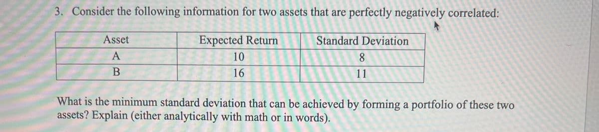 3. Consider the following information for two assets that are perfectly negatively correlated:
Expected Return
Standard Deviation
10
16
Asset
A
B
8
11
What is the minimum standard deviation that can be achieved by forming a portfolio of these two
assets? Explain (either analytically with math or in words).