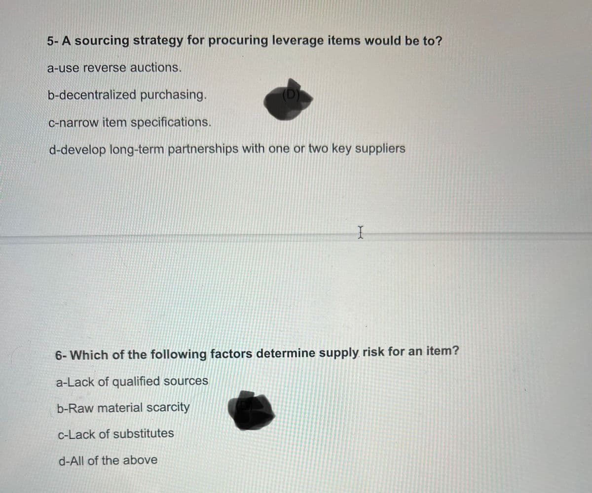 5- A sourcing strategy for procuring leverage items would be to?
a-use reverse auctions.
b-decentralized purchasing.
c-narrow item specifications.
d-develop long-term partnerships with one or two key suppliers
X
6- Which of the following factors determine supply risk for an item?
a-Lack of qualified sources
b-Raw material scarcity
c-Lack of substitutes
d-All of the above