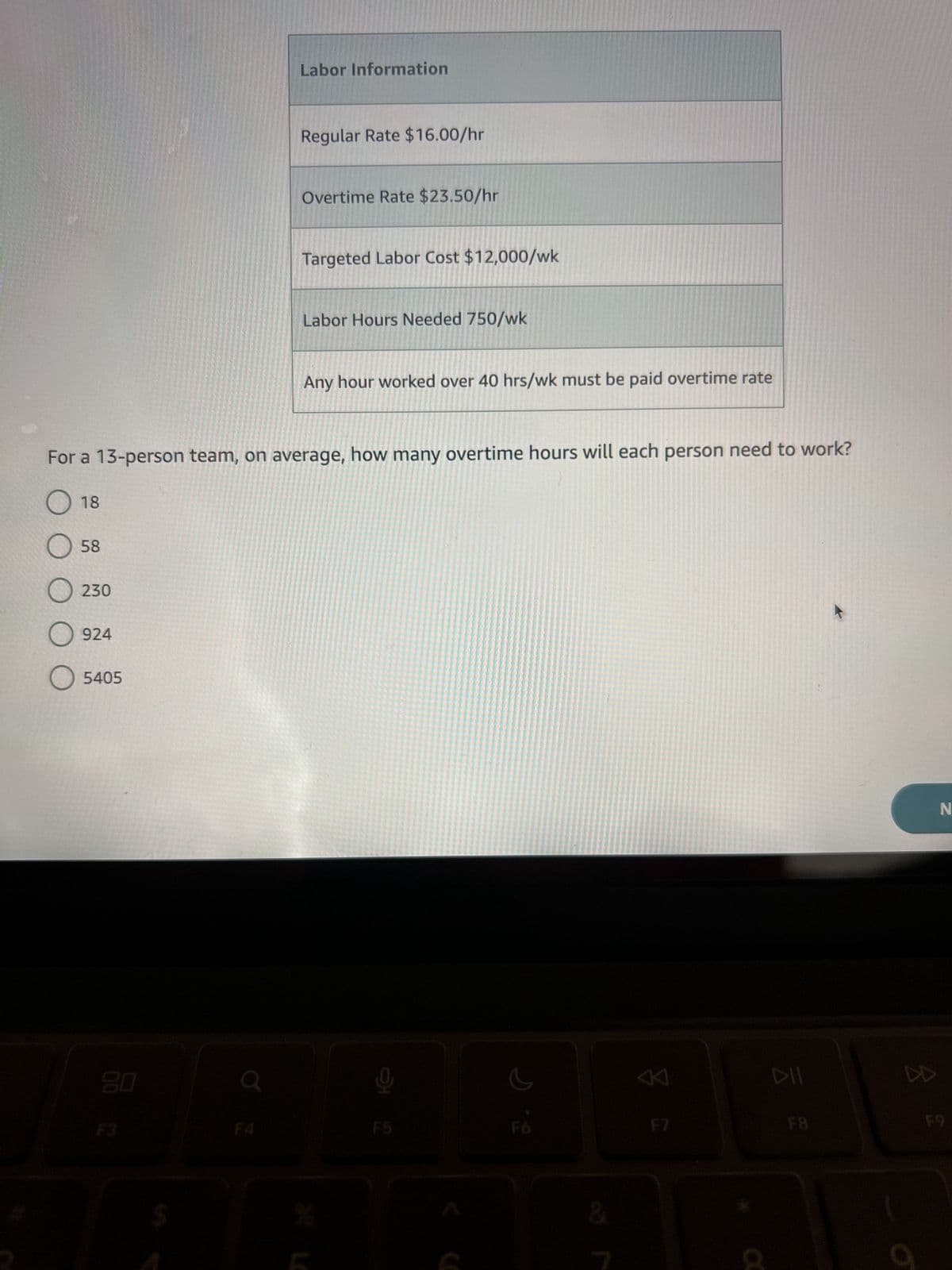 58
O 230
O 924
O 5405
20
Labor Information
F4
Regular Rate $16.00/hr
Overtime Rate $23.50/hr
Targeted Labor Cost $12,000/wk
For a 13-person team, on average, how many overtime hours will each person need to work?
18
Labor Hours Needed 750/wk
Any hour worked over 40 hrs/wk must be paid overtime rate
뽀
G
K
DII
F8
DD
N
