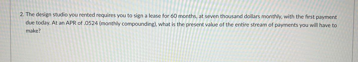 2. The design studio you rented requires you to sign a lease for 60 months, at seven thousand dollars monthly, with the first payment
due today. At an APR of .0524 (monthly compounding), what is the present value of the entire stream of payments you will have to
make?