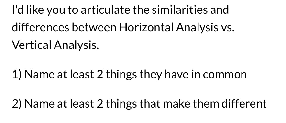 I'd like you to articulate the similarities and
differences between Horizontal Analysis vs.
Vertical Analysis.
1) Name at least 2 things they have in common
2) Name at least 2 things that make them different