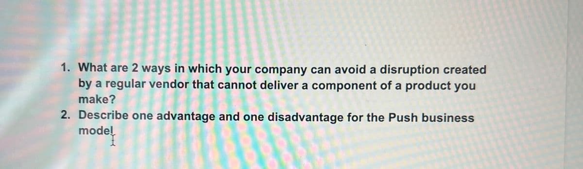 1. What are 2 ways in which your company can avoid a disruption created
by a regular vendor that cannot deliver a component of a product you
make?
2. Describe one advantage and one disadvantage for the Push business
model