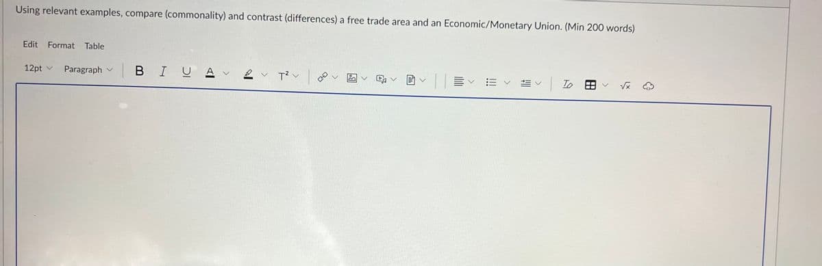 Using relevant examples, compare (commonality) and contrast (differences) a free trade area and an Economic/Monetary Union. (Min 200 words)
Edit Format Table
12pt Paragraph v
| BIU.
2 T² |
く
To
√x