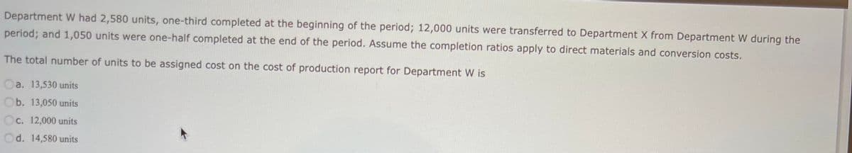 Department W had 2,580 units, one-third completed at the beginning of the period; 12,000 units were transferred to Department X from Department W during the
period; and 1,050 units were one-half completed at the end of the period. Assume the completion ratios apply to direct materials and conversion costs.
The total number of units to be assigned cost on the cost of production report for Department W is
Oa. 13,530 units
Ob. 13,050 units
Oc. 12,000 units
Od. 14,580 units