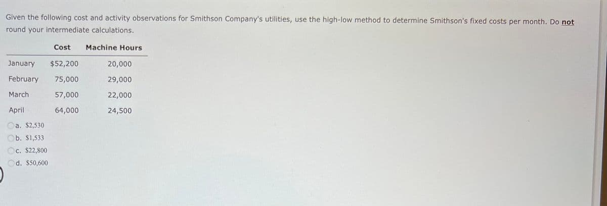 Given the following cost and activity observations for Smithson Company's utilities, use the high-low method to determine Smithson's fixed costs per month. Do not
round your intermediate calculations.
Cost Machine Hours
January $52,200
February 75,000
March
57,000
April
64,000
a. $2,530
Ob. $1,533
c. $22,800
Od. $50,600
20,000
29,000
22,000
24,500