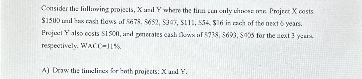Consider the following projects, X and Y where the firm can only choose one. Project X costs
$1500 and has cash flows of $678, $652, $347, $111, $54, $16 in each of the next 6 years.
Project Y also costs $1500, and generates cash flows of $738, $693, $405 for the next 3 years,
respectively. WACC=11%.
A) Draw the timelines for both projects: X and Y.