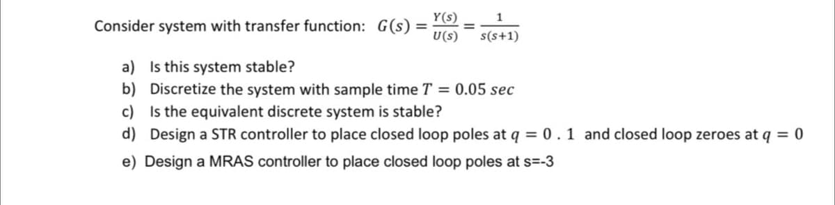 Consider system with transfer function: G(s) =
Y(s)
1
U(s) s(s+1)
=
a) Is this system stable?
b) Discretize the system with sample time T = 0.05 sec
c) Is the equivalent discrete system is stable?
d) Design a STR controller to place closed loop poles at q = 0.1 and closed loop zeroes at q = 0
e) Design a MRAS controller to place closed loop poles at s=-3
