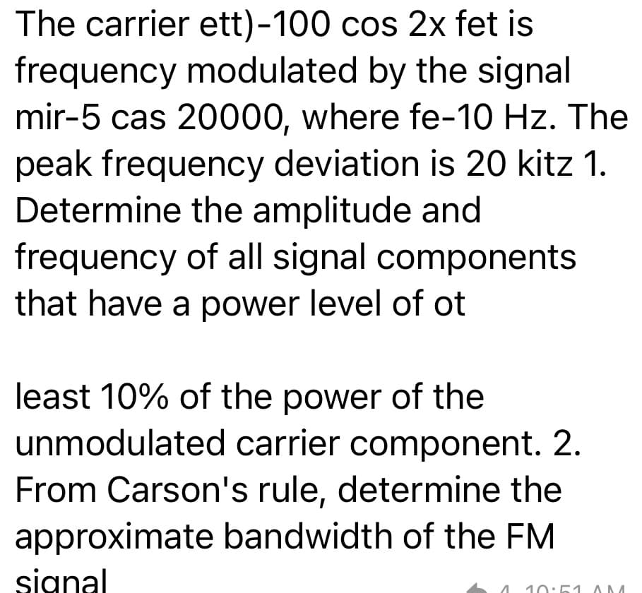 The carrier ett)-100 cos 2x fet is
frequency modulated by the signal
mir-5 cas 20000, where fe-10 Hz. The
peak frequency deviation is 20 kitz 1.
Determine the amplitude and
frequency of all signal components
that have a power level of ot
least 10% of the power of the
unmodulated carrier component. 2.
From Carson's rule, determine the
approximate bandwidth of the FM
signal
10:51 AM