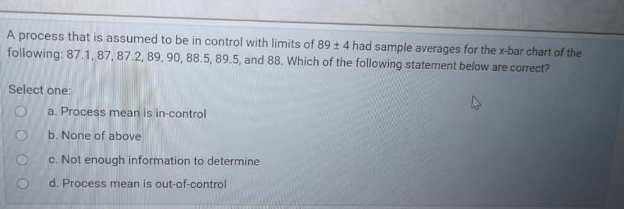 A process that is assumed to be in control with limits of 89 t 4 had sample averages for the x-bar chart of the
following: 87.1, 87, 87.2, 89, 90, 88.5, 89.5, and 88. Which of the following statement below are correct?
Select one:
a. Process mean is in-control
b. None of above
c. Not enough information to determine
d. Process mean is out-of-control
