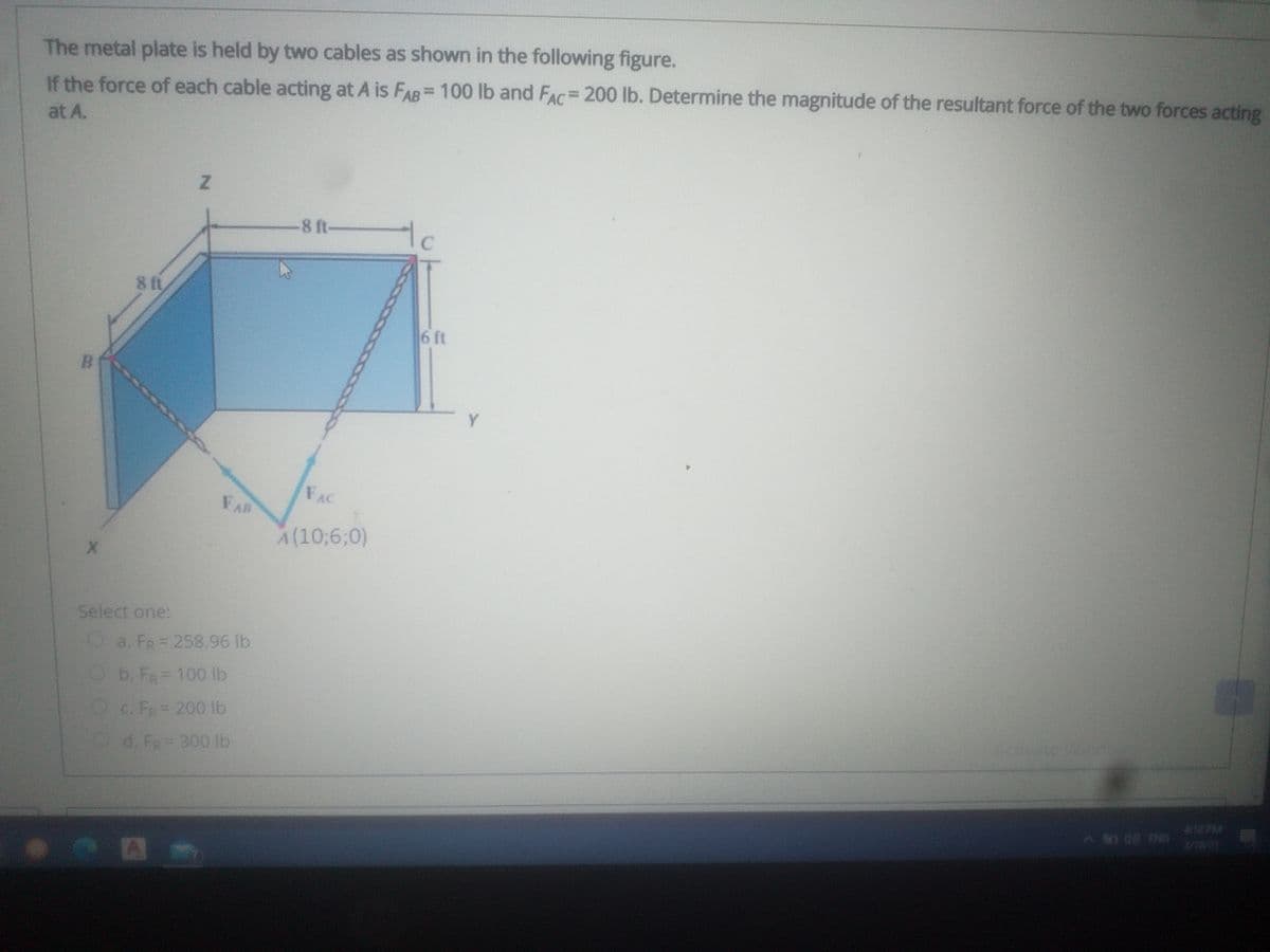 The metal plate is held by two cables as shown in the following figure.
%3D
If the force of each cable acting at A is FAB= 100 lb and FAC= 200 lb. Determine the magnitude of the resultant force of the two forces acting
at A.
8 ft-
tc
8 ft
6 ft
B.
Y
FAC
FAB
A(10;6;0)
Select one:
Oa. FR= 258.96 lb
Ob. Fa 100 lb
OC. FR=200 lb
Od. Fa= 300 lb
12:0LA
