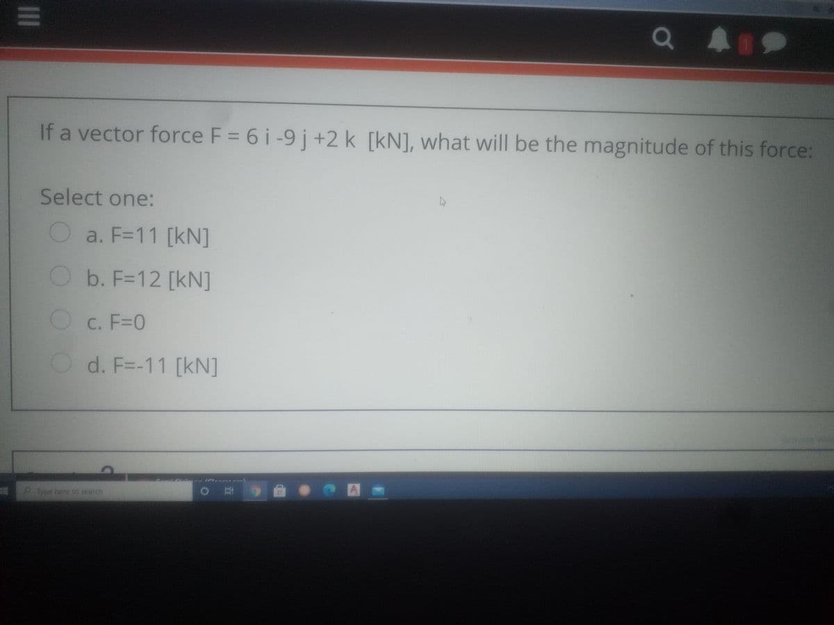 If a vector force F = 6 i-9 j +2 k [kN], what will be the magnitude of this force:
Select one:
a. F=11 [kN]
Ob. F=12 [kN]
O c. F=0
O d. F=-11 [kN]
metere to search
II
