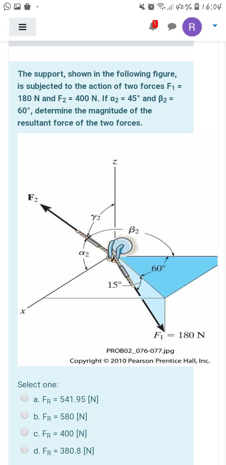* O 42%À 16:04
R
The support, shown in the following figure,
is subjected to the action of two forces F1 =
180 N and F2 = 400 N. If a2 = 45° and B2 =
60°, determine the magnitude of the
resultant force of the two forces.
Z.
F2
Y2
B2
60°
15°
F = 180 N
PROBO2_076-077.jpg
Copyright 2010 Pearson Prentice Hall, Inc.
Select one:
a. FR = 541.95 [N]
b. FR = 580 [N]
c. FR = 400 [N]
d. FR = 380.8 [N]
II
