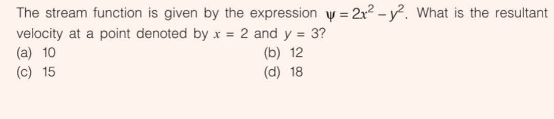 The stream function is given by the expression y = 2x2 – y². What is the resultant
velocity at a point denoted by x = 2 and y = 3?
(a) 10
(c) 15
%3D
%3D
(b) 12
(d) 18
