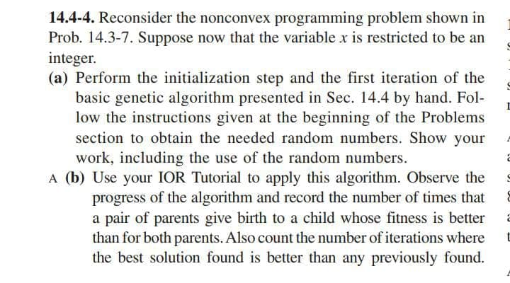 14.4-4. Reconsider the nonconvex programming problem shown in
Prob. 14.3-7. Suppose now that the variable x is restricted to be an
integer.
(a) Perform the initialization step and the first iteration of the
basic genetic algorithm presented in Sec. 14.4 by hand. Fol-
low the instructions given at the beginning of the Problems
section to obtain the needed random numbers. Show your
work, including the use of the random numbers.
A (b) Use your IOR Tutorial to apply this algorithm. Observe the
progress of the algorithm and record the number of times that
a pair of parents give birth to a child whose fitness is better
than for both parents. Also count the number of iterations where
the best solution found is better than any previously found.