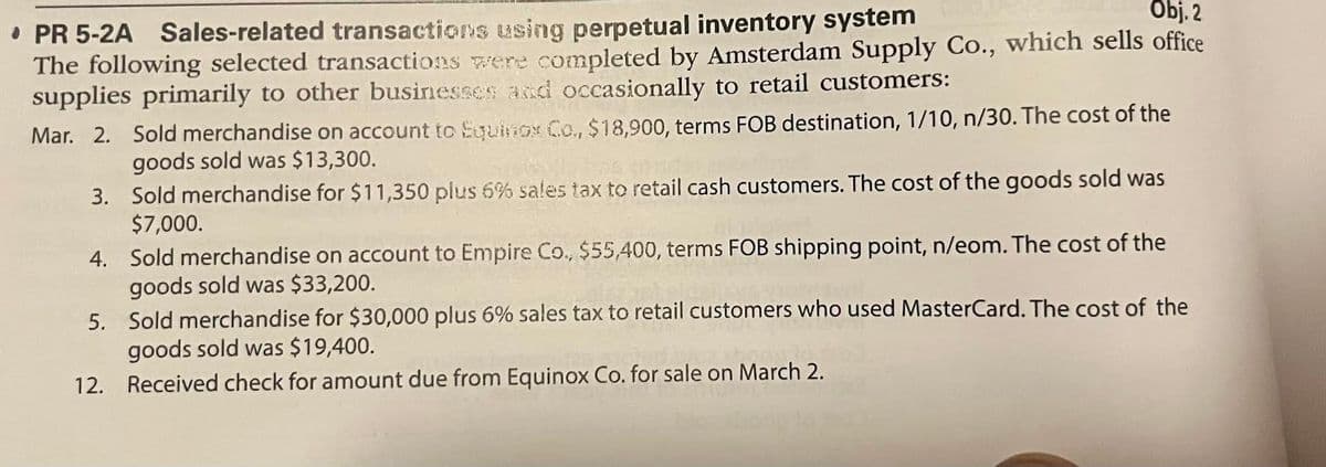 Obj. 2
PR 5-2A Sales-related transactions using perpetual inventory system
The following selected transactions were completed by Amsterdam Supply Co., which sells office
supplies primarily to other businesses and occasionally to retail customers:
Mar. 2. Sold merchandise on account to Equinox Co., $18,900, terms FOB destination, 1/10, n/30. The cost of the
goods sold was $13,300.
3.
Sold merchandise for $11,350 plus 6% sales tax to retail cash customers. The cost of the goods sold was
$7,000.
4.
Sold merchandise on account to Empire Co., $55,400, terms FOB shipping point, n/eom. The cost of the
goods sold was $33,200.
5.
Sold merchandise for $30,000 plus 6% sales tax to retail customers who used MasterCard. The cost of the
goods sold was $19,400.
12. Received check for amount due from Equinox Co. for sale on March 2.