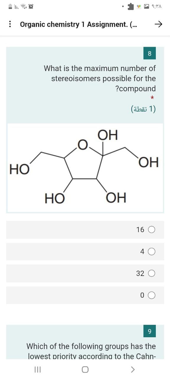 : Organic chemistry 1 Assignment. (.
What is the maximum number of
stereoisomers possible for the
?compound
)1 نقطة(
ОН
HO,
HO
HO
OH
16 O
4 0
32 O
9.
Which of the following groups has the
lowest prioritv accordina to the Cahn-
II
