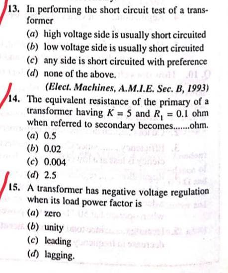 13. In performing the short circuit test of a trans-
former
(a) high voltage side is usually short circuited
(b) low voltage side is usually short circuited
(c) any side is short circuited with preference
(d) none of the above.
(Elect. Machines, A.M.I.E. Sec. B, 1993)
14. The equivalent resistance of the primary of a
transformer having K = 5 and R₁ = 0.1 ohm
when referred to secondary becomes........ohm.
(a) 0.5
(b) 0.02
(c) 0.004
(d) 2.5
15. A transformer has negative voltage regulation
when its load power factor is
(a) zero
(b) unity o
(c) leading unangent on seurauk
(d) lagging.