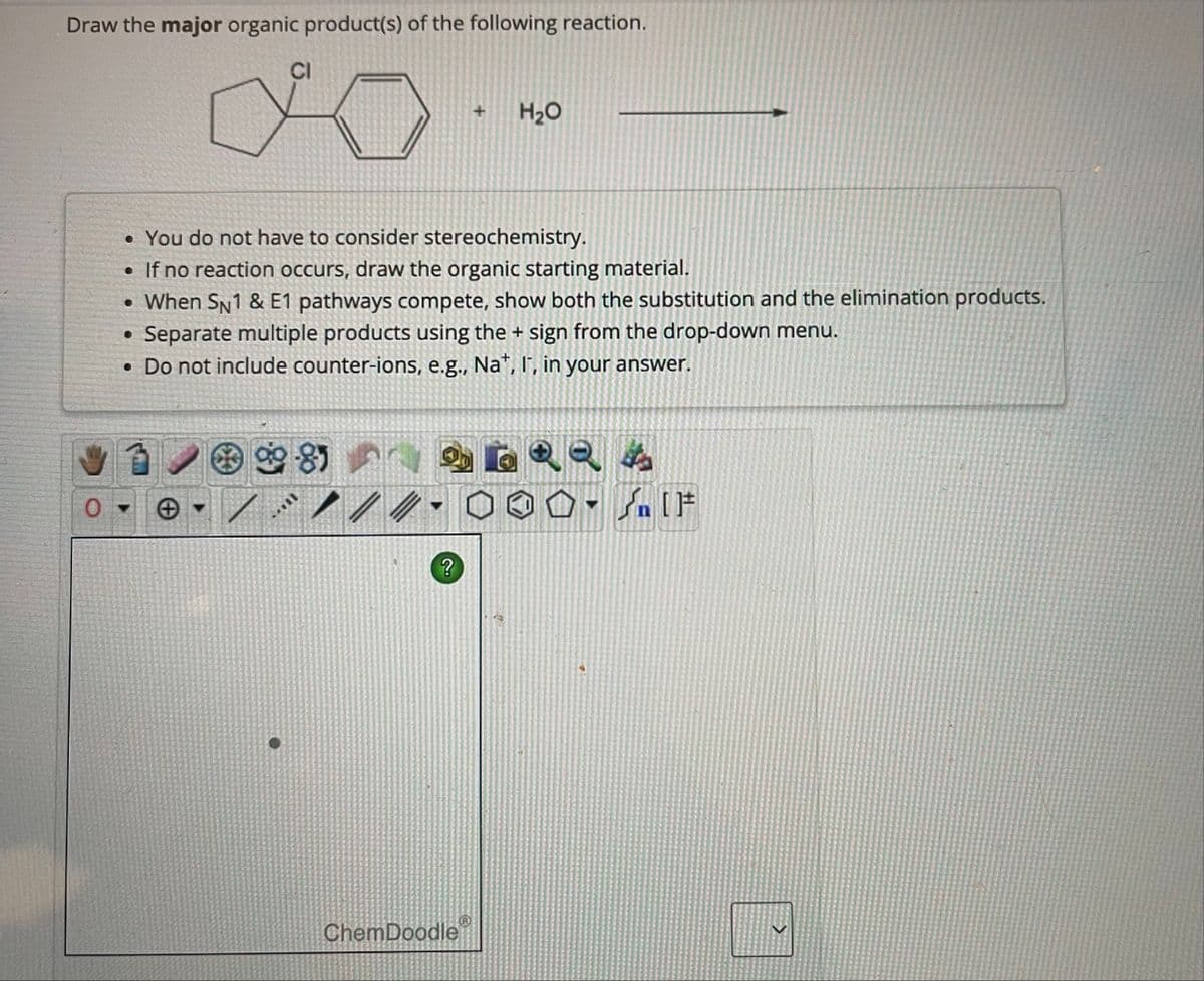 Draw the major organic product(s) of the following reaction.
CI
998)
• You do not have to consider stereochemistry.
• If no reaction occurs, draw the organic starting material.
• When SN1 & E1 pathways compete, show both the substitution and the elimination products.
• Separate multiple products using the + sign from the drop-down menu.
• Do not include counter-ions, e.g., Nat, I, in your answer.
SAVIT
?
+
ChemDoodle
H₂O
▼