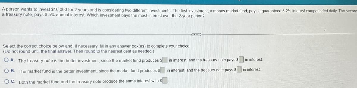 A person wants to invest $16,000 for 2 years and is considering two different investments. The first investment, a money market fund, pays a guaranteed 6.2% interest compounded daily. The second
a treasury note, pays 6.5% annual interest. Which investment pays the most interest over the 2-year period?
Select the correct choice below and, if necessary, fill in any answer box(es) to complete your choice
(Do not round until the final answer. Then round to the nearest cent as needed.)
OA. The treasury note is the better investment, since the market fund produces $
OB. The market fund is the better investment, since the market fund produces $
OC. Both the market fund and the treasury note produce the same interest with S
in interest, and the treasury note pays $
in interest, and the treasury note pays $
in interest.
in interest
