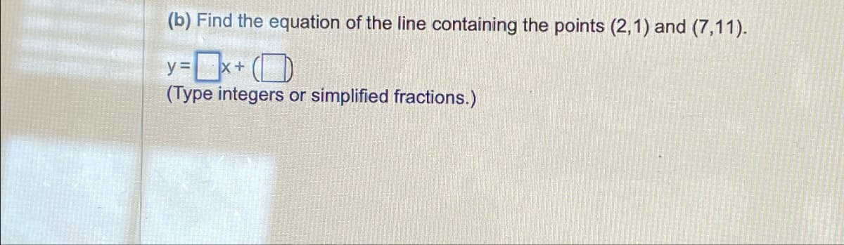 (b) Find the equation of the line containing the points (2,1) and (7,11).
y=x+
(Type integers or simplified fractions.)