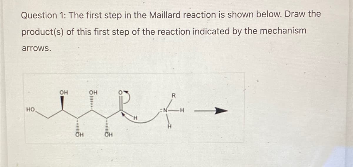 Question 1: The first step in the Maillard reaction is shown below. Draw the
product(s) of this first step of the reaction indicated by the mechanism
arrows.
HO
OH
OH
OH
...
OH
'H
R