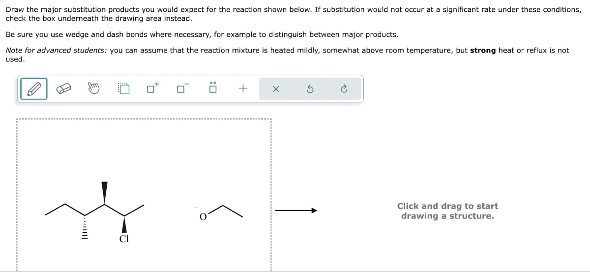 Draw the major substitution products you would expect for the reaction shown below. If substitution would not occur at a significant rate under these conditions,
check the box underneath the drawing area instead.
Be sure you use wedge and dash bonds where necessary, for example to distinguish between major products.
Note for advanced students: you can assume that the reaction mixture is heated mildly, somewhat above room temperature, but strong heat or reflux is not
used.
to
☐
+
X
S
Click and drag to start
drawing a structure.