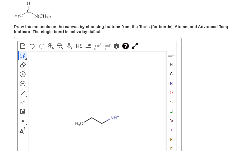 H3C N(CH3)2
Draw the molecule on the canvas by choosing buttons from the Tools (for bonds), Atoms, and Advanced Temp
toolbars. The single bond is active by default.
DDC
H2D EXP. CONT.
3
[1]
A
H₂C
NH™
H
C
N
O
S
CI
Br
I
P
F
LL