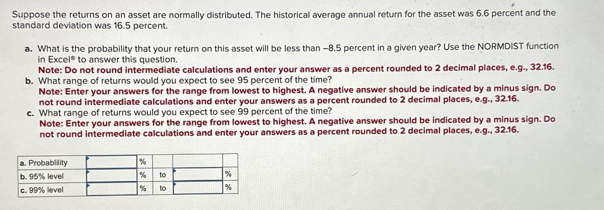 Suppose the returns on an asset are normally distributed. The historical average annual return for the asset was 6.6 percent and the
standard deviation was 16.5 percent.
a. What is the probability that your return on this asset will be less than -8.5 percent in a given year? Use the NORMDIST function
in Excel® to answer this question.
Note: Do not round intermediate calculations and enter your answer as a percent rounded to 2 decimal places, e.g., 32.16.
b. What range of returns would you expect to see 95 percent of the time?
Note: Enter your answers for the range from lowest to highest. A negative answer should be indicated by a minus sign. Do
not round intermediate calculations and enter your answers as a percent rounded to 2 decimal places, e.g., 32.16.
c. What range of returns would you expect to see 99 percent of the time?
Note: Enter your answers for the range from lowest to highest. A negative answer should be indicated by a minus sign. Do
not round intermediate calculations and enter your answers as a percent rounded to 2 decimal places, e.g., 32.16.
a. Probablility
b. 95% level
c. 99% level
%
%
%
to
to
%
%