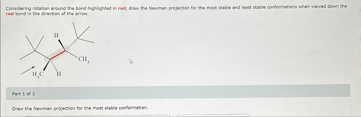 Considering rotation around the bond highlighted in red, draw the Newman projection for the most stable and least stable conformations when viewed down the
red bond in the direction of the arrow.
H₂C
Part 1 of 2
H
H
CH3
4
Draw the Newman projection for the most stable conformation.