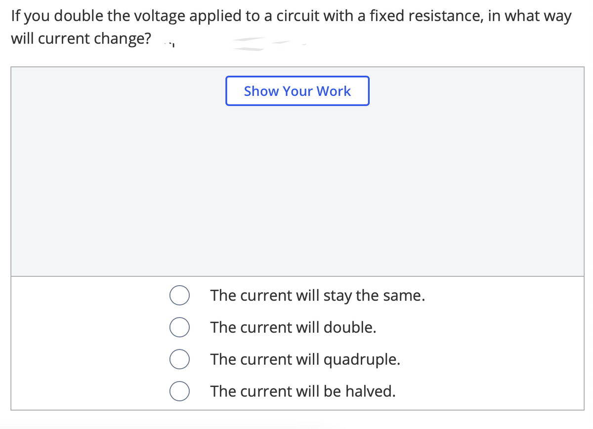 If you double the voltage applied to a circuit with a fixed resistance, in what way
will current change?
Show Your Work
The current will stay the same.
The current will double.
The current will quadruple.
The current will be halved.
