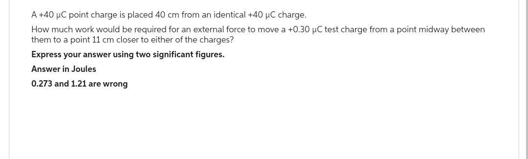 A +40 µC point charge is placed 40 cm from an identical +40 µC charge.
How much work would be required for an external force to move a +0.30 µC test charge from a point midway between
them to a point 11 cm closer to either of the charges?
Express your answer using two significant figures.
Answer in Joules
0.273 and 1.21 are wrong