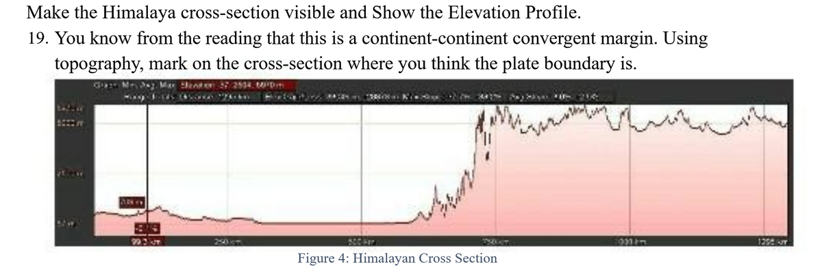 Make the Himalaya cross-section visible and Show the Elevation Profile.
19. You know from the reading that this is a continent-continent convergent margin. Using
topography, mark on the cross-section where you think the plate boundary is.
Ga Ma Mar dexter 27 2534. DIT
ANY
99.3 T
to 44:2913003
Figure 4: Himalayan Cross Section