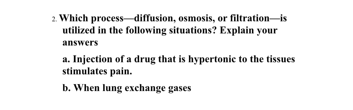 2. Which process-diffusion, osmosis, or filtration-is
utilized in the following situations? Explain your
answers
a. Injection of a drug that is hypertonic to the tissues
stimulates pain.
b. When lung exchange gases