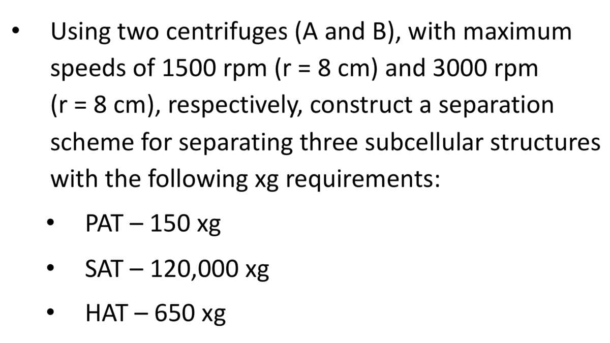 Using two centrifuges (A and B), with maximum
speeds of 1500 rpm (r = 8 cm) and 3000 rpm
(r = 8 cm), respectively, construct a separation
scheme for separating three subcellular structures
with the following xg requirements:
PAT – 150 xg
-
SAT – 120,000 xg
НАТ - 650 хg
