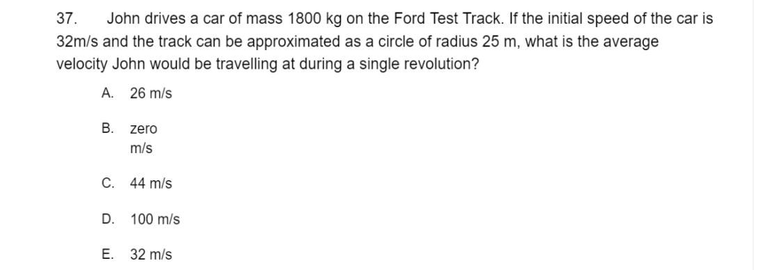 37.
John drives a car of mass 1800 kg on the Ford Test Track. If the initial speed of the car is
32m/s and the track can be approximated as a circle of radius 25 m, what is the average
velocity John would be travelling at during a single revolution?
А.
26 m/s
В.
zero
m/s
C. 44 m/s
D. 100 m/s
Е.
32 m/s
