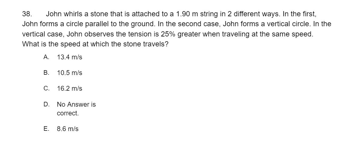 John whirls a stone that is attached to a 1.90 m string in 2 different ways. In the first,
John forms a circle parallel to the ground. In the second case, John forms a vertical circle. In the
38.
vertical case, John observes the tension is 25% greater when traveling at the same speed.
What is the speed at which the stone travels?
А.
13.4 m/s
В.
10.5 m/s
С.
16.2 m/s
D.
No Answer is
correct.
E. 8.6 m/s
