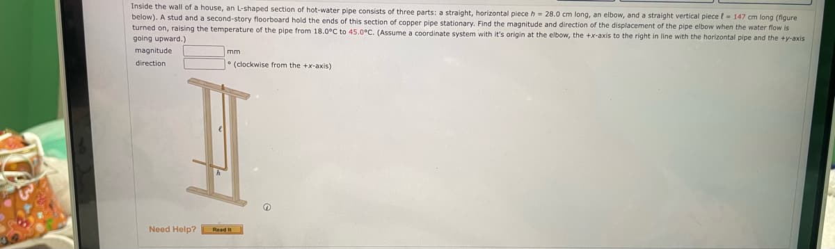 Inside the wall of a house, an L-shaped section of hot-water pipe consists of three parts: a straight, horizontal piece h = 28.0 cm long, an elbow, and a straight vertical piece l = 147 cm long (figure
below). A stud and a second-story floorboard hold the ends of this section of copper pipe stationary. Find the magnitude and direction of the displacement of the pipe elbow when the water flow is
turned on, raising the temperature of the pipe from 18.0°C to 45.0°C. (Assume a coordinate system with it's origin at the elbow, the +x-axis to the right in line with the horizontal pipe and the +y-axis
going upward.)
magnitude
mm
direction
° (clockwise from the +x-axis)
Need Help?
Read It
