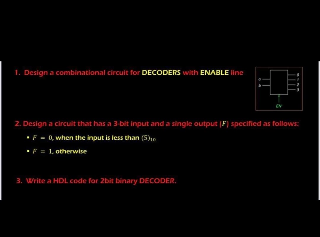 1. Design a combinational circuit for DECODERS with ENABLE line
a
EN
2. Design a circuit that has a 3-bit input and a single output (F) specified as follows:
·F = 0, when the input is less than (5)10
·F = 1, otherwise
3. Write a HDL code for 2bit binary DECODER.
