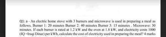 Q1: a - An electric home stove with 3 burners and microwave is used in preparing a meal as
follows. Burner 1: 20 minutes Burner 2: 40 minutes Burner 3: 15 minutes . Microwave: 30
minutes. If cach burner is rated at 1.2 kW and the oven at 1.8 kW, and electricity costs 1000
(IQ =Iraqi Dinar) per kWh, calculate the cost of electricity used in preparing the meal? 4 marks
