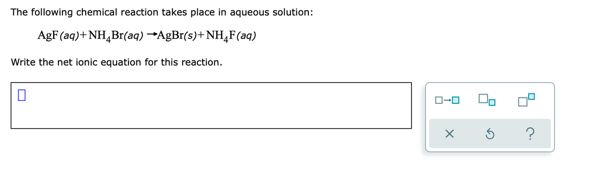 The following chemical reaction takes place in aqueous solution:
AgF (aq)+ NH,Br(aq) →AGB1(s)+NH,F(aq)
4
4
Write the net ionic equation for this reaction.
