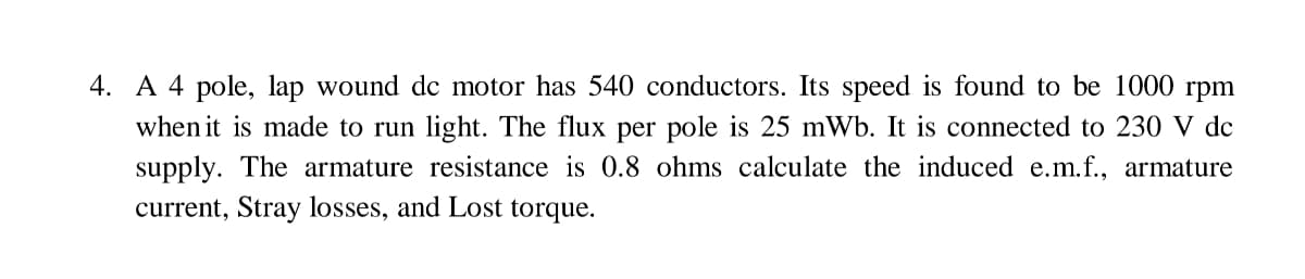 4. A 4 pole, lap wound de motor has 540 conductors. Its speed is found to be 1000 rpm
when it is made to run light. The flux per pole is 25 mWb. It is connected to 230 V dc
supply. The armature resistance is 0.8 ohms calculate the induced e.m.f., armature
current, Stray losses, and Lost torque.